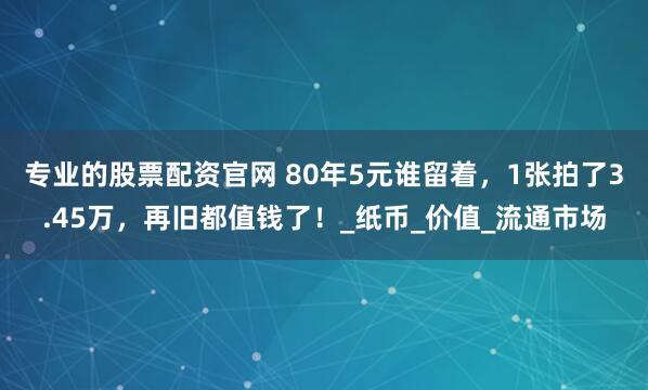 专业的股票配资官网 80年5元谁留着，1张拍了3.45万，再旧都值钱了！_纸币_价值_流通市场