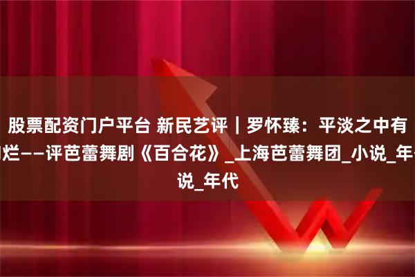 股票配资门户平台 新民艺评｜罗怀臻：平淡之中有绚烂——评芭蕾舞剧《百合花》_上海芭蕾舞团_小说_年代