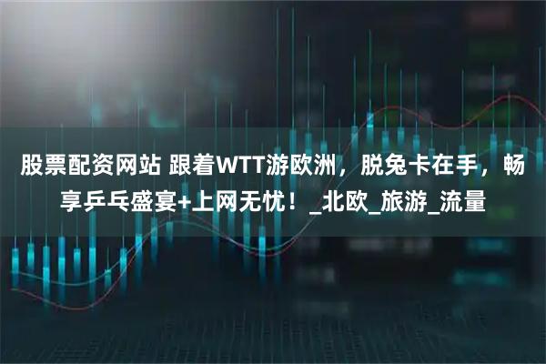 股票配资网站 跟着WTT游欧洲，脱兔卡在手，畅享乒乓盛宴+上网无忧！_北欧_旅游_流量