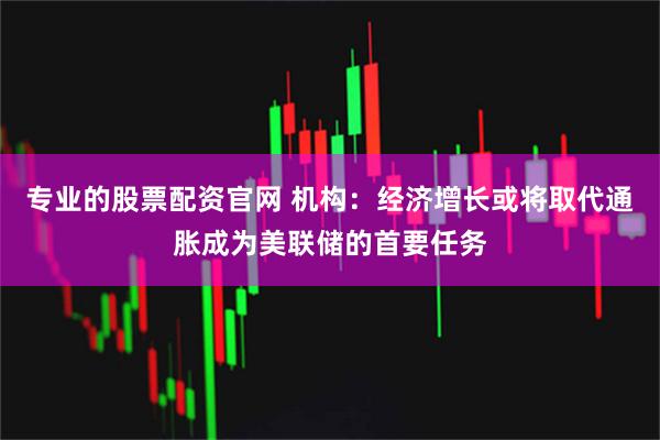 专业的股票配资官网 机构：经济增长或将取代通胀成为美联储的首要任务