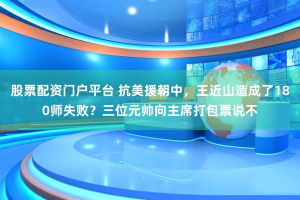 股票配资门户平台 抗美援朝中，王近山造成了180师失败？三位元帅向主席打包票说不
