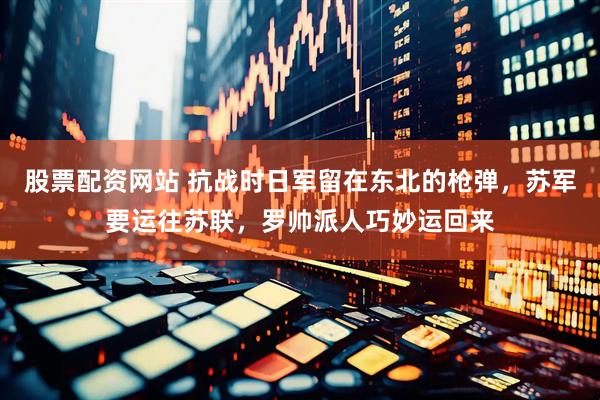 股票配资网站 抗战时日军留在东北的枪弹，苏军要运往苏联，罗帅派人巧妙运回来