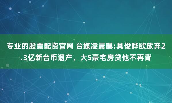 专业的股票配资官网 台媒凌晨曝:具俊晔欲放弃2.3亿新台币遗产，大S豪宅房贷他不再背