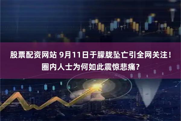 股票配资网站 9月11日于朦胧坠亡引全网关注！圈内人士为何如此震惊悲痛？