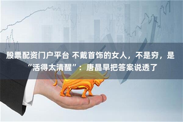股票配资门户平台 不戴首饰的女人，不是穷，是 “活得太清醒”：唐晶早把答案说透了