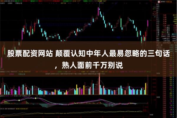 股票配资网站 颠覆认知中年人最易忽略的三句话，熟人面前千万别说