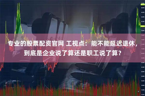 专业的股票配资官网 工视点：能不能延迟退休，到底是企业说了算还是职工说了算？