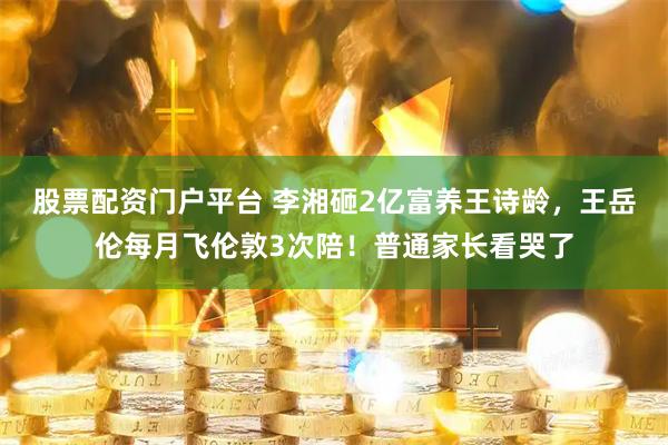 股票配资门户平台 李湘砸2亿富养王诗龄，王岳伦每月飞伦敦3次陪！普通家长看哭了