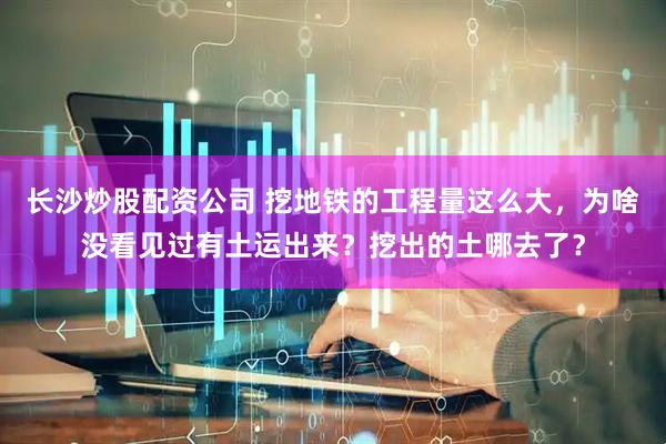 长沙炒股配资公司 挖地铁的工程量这么大，为啥没看见过有土运出来？挖出的土哪去了？