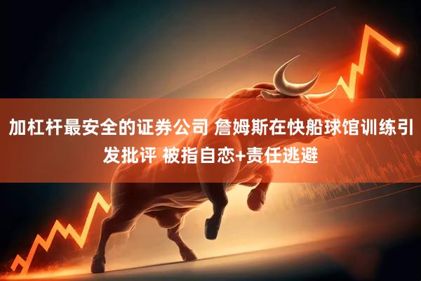 加杠杆最安全的证券公司 詹姆斯在快船球馆训练引发批评 被指自恋+责任逃避
