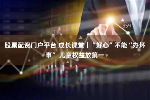 股票配资门户平台 成长课堂丨“好心”不能“办坏事” 儿童权益放第一